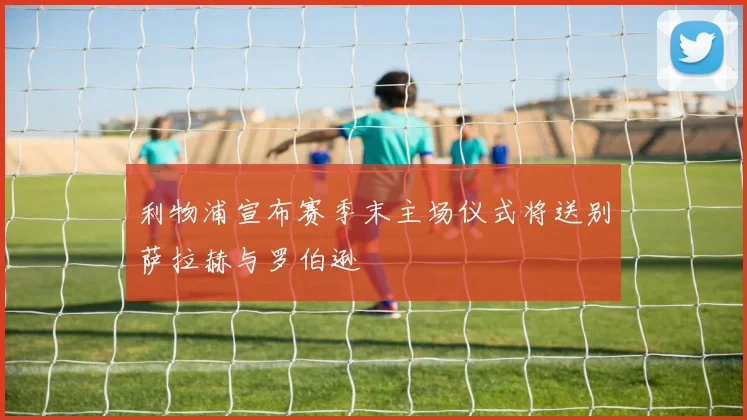 利物浦宣布赛季末主场仪式将送别萨拉赫与罗伯逊