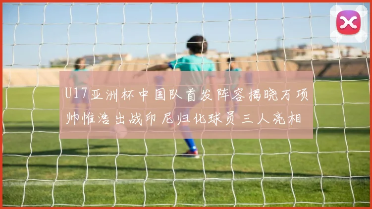 U17亚洲杯中国队首发阵容揭晓万项帅惟浩出战印尼归化球员三人亮相