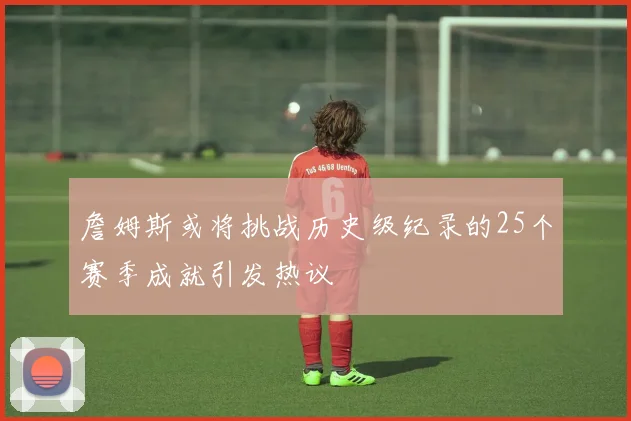 詹姆斯或将挑战历史级纪录的25个赛季成就引发热议