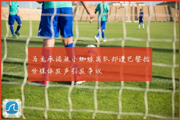 马竞承诺放小蜘蛛离队却遭巴黎抬价媒体发声引发争议