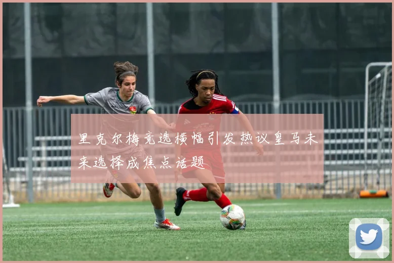 里克尔梅竞选横幅引发热议皇马未来选择成焦点话题