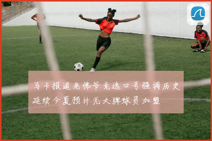 马卡报道老佛爷竞选口号强调历史延续今夏预计无大牌球员加盟